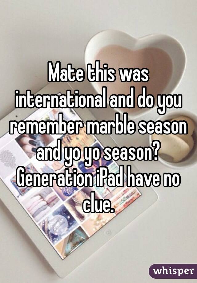 Mate this was international and do you remember marble season and yo yo season? Generation iPad have no clue.