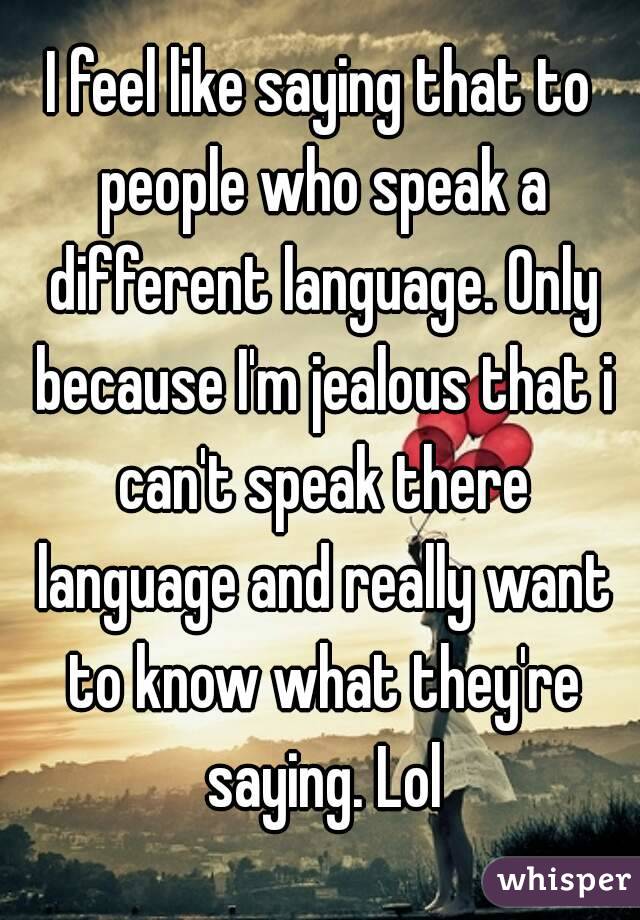 I feel like saying that to people who speak a different language. Only because I'm jealous that i can't speak there language and really want to know what they're saying. Lol