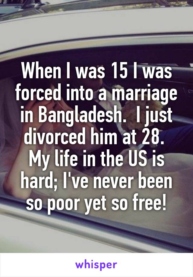 When I was 15 I was forced into a marriage in Bangladesh.  I just divorced him at 28.  My life in the US is hard; I've never been so poor yet so free!