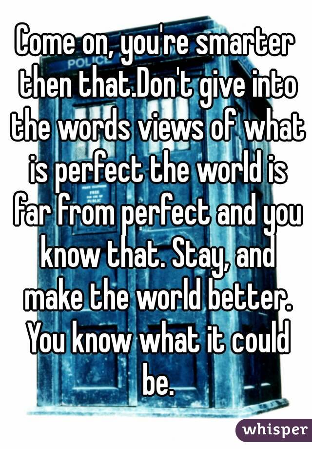 Come on, you're smarter then that.Don't give into the words views of what is perfect the world is far from perfect and you know that. Stay, and make the world better. You know what it could be.