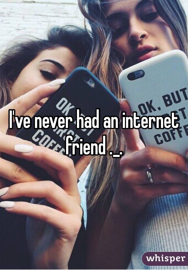 I've never had an internet friend ._.