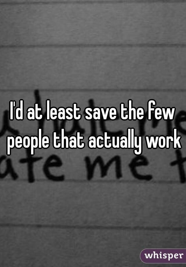 I'd at least save the few people that actually work