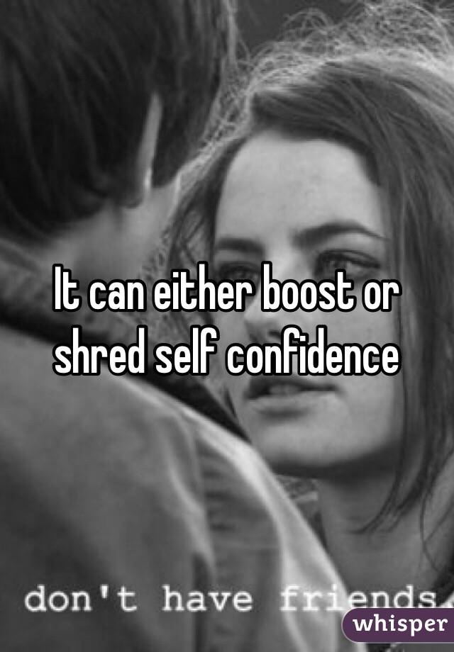 It can either boost or shred self confidence 