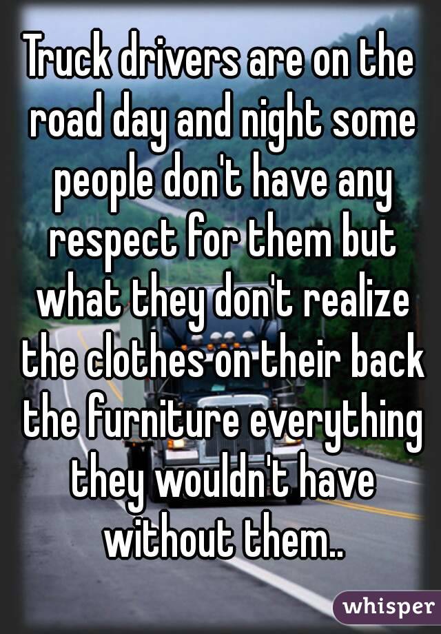 Truck drivers are on the road day and night some people don't have any respect for them but what they don't realize the clothes on their back the furniture everything they wouldn't have without them..