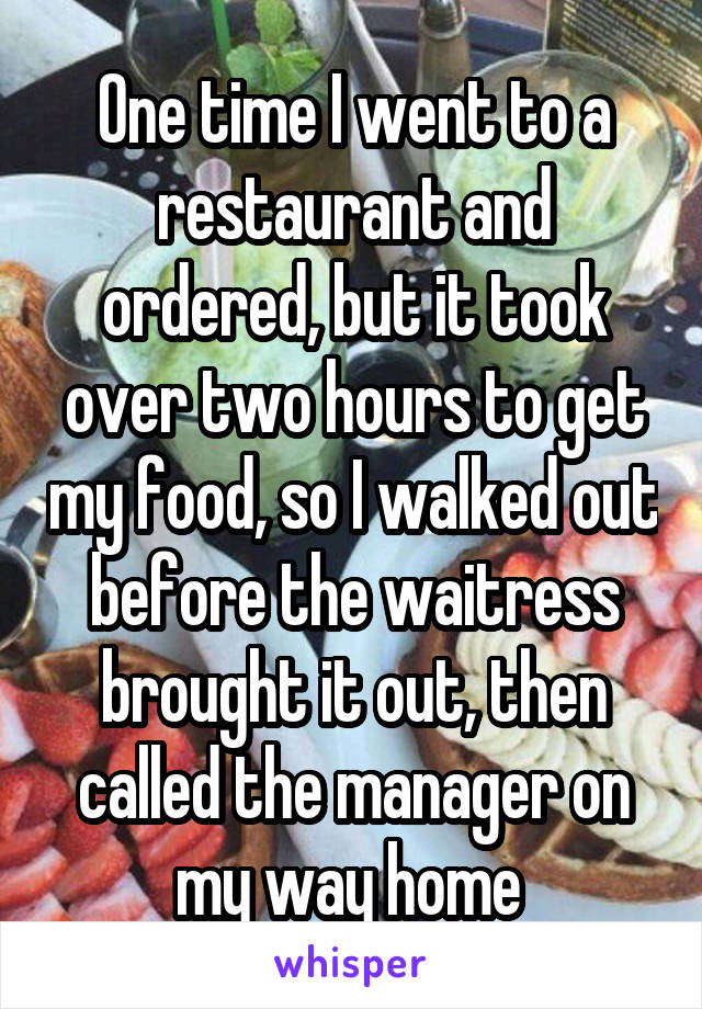 One time I went to a restaurant and ordered, but it took over two hours to get my food, so I walked out before the waitress brought it out, then called the manager on my way home 