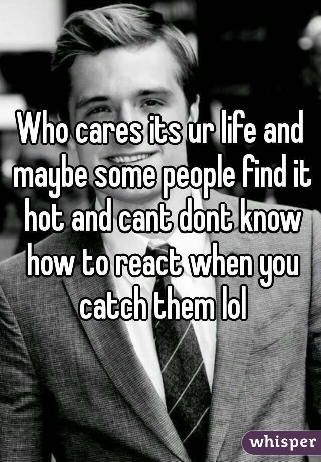 Who cares its ur life and maybe some people find it hot and cant dont know how to react when you catch them lol