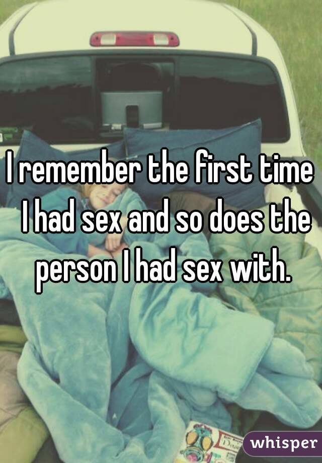 I remember the first time  I had sex and so does the person I had sex with.