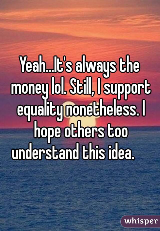 Yeah...It's always the money lol. Still, I support equality nonetheless. I hope others too understand this idea.     