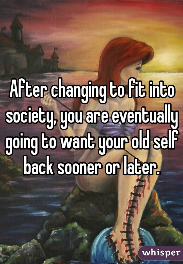 After changing to fit into society, you are eventually going to want your old self back sooner or later.