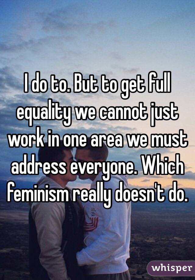 I do to. But to get full equality we cannot just work in one area we must address everyone. Which feminism really doesn't do. 