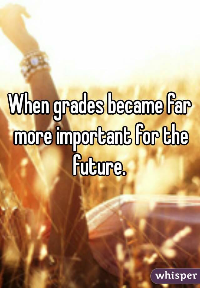 When grades became far more important for the future. 
