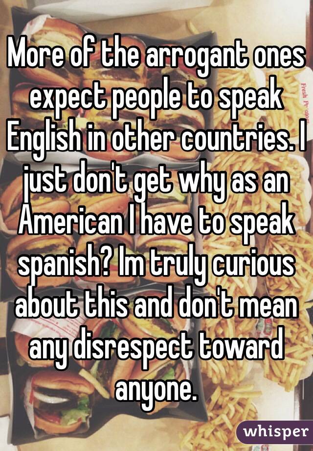 More of the arrogant ones expect people to speak English in other countries. I just don't get why as an American I have to speak spanish? Im truly curious about this and don't mean any disrespect toward anyone. 