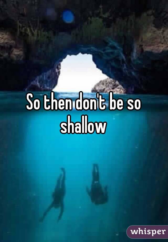 So then don't be so shallow 