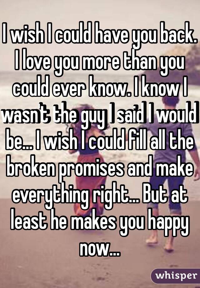 I wish I could have you back. I love you more than you could ever know. I know I wasn't the guy I said I would be... I wish I could fill all the broken promises and make everything right... But at least he makes you happy now... 