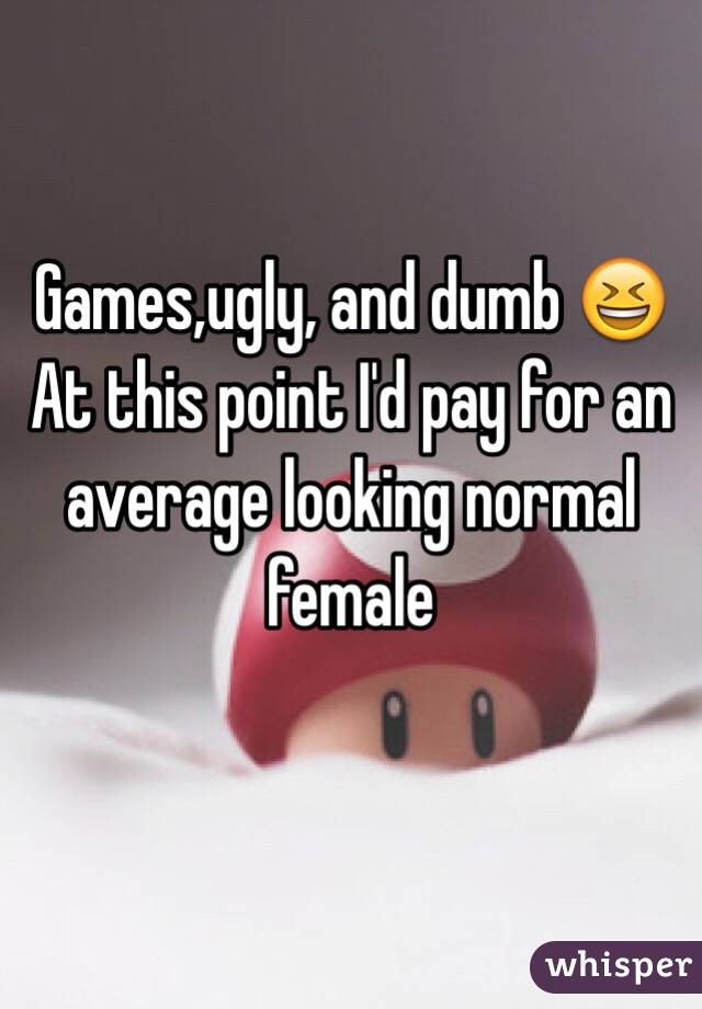 Games,ugly, and dumb 😆 At this point I'd pay for an average looking normal female
 