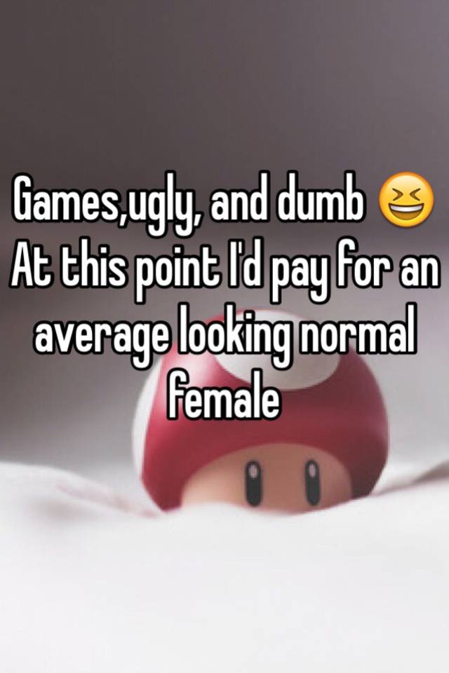 Games,ugly, and dumb 😆 At this point I'd pay for an average looking normal female
 