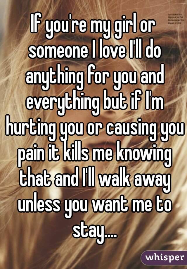 If you're my girl or someone I love I'll do anything for you and everything but if I'm hurting you or causing you pain it kills me knowing that and I'll walk away unless you want me to stay....
