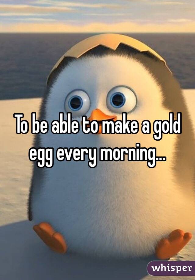 To be able to make a gold egg every morning...