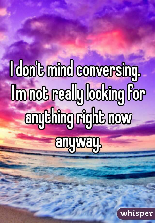 I don't mind conversing.  I'm not really looking for anything right now anyway.