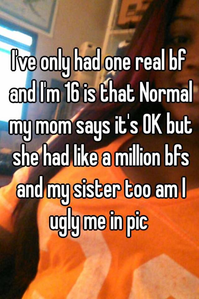 I've only had one real bf and I'm 16 is that Normal my mom says it's OK but she had like a million bfs and my sister too am I ugly me in pic 