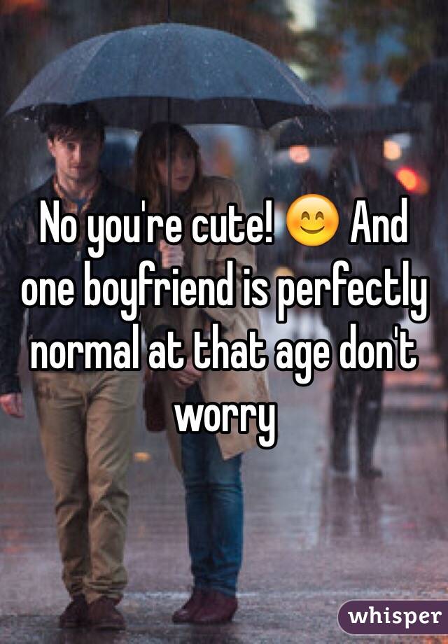 No you're cute! 😊 And one boyfriend is perfectly normal at that age don't worry 