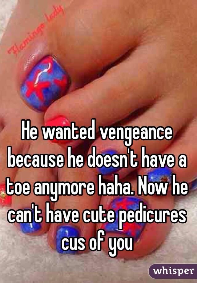 He wanted vengeance because he doesn't have a toe anymore haha. Now he can't have cute pedicures cus of you 