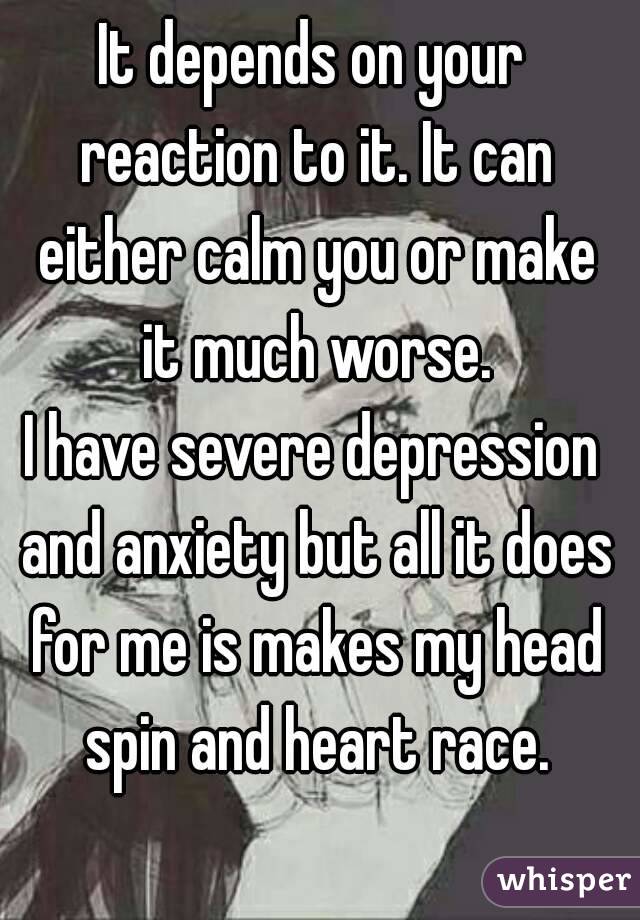 It depends on your reaction to it. It can either calm you or make it much worse.
I have severe depression and anxiety but all it does for me is makes my head spin and heart race.