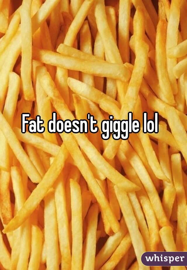 Fat doesn't giggle lol 