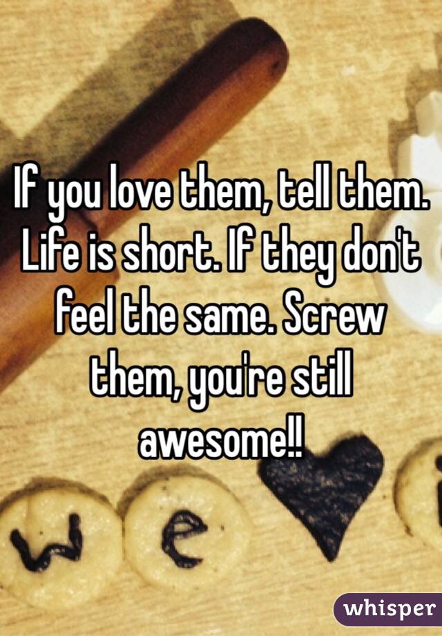 If you love them, tell them. Life is short. If they don't feel the same. Screw them, you're still awesome!! 