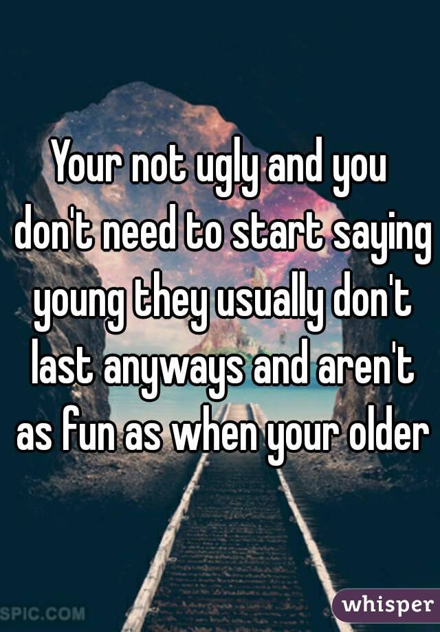 Your not ugly and you don't need to start saying young they usually don't last anyways and aren't as fun as when your older