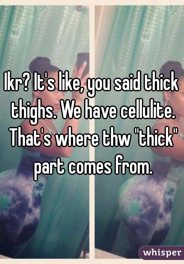 Ikr? It's like, you said thick thighs. We have cellulite. That's where thw "thick" part comes from.