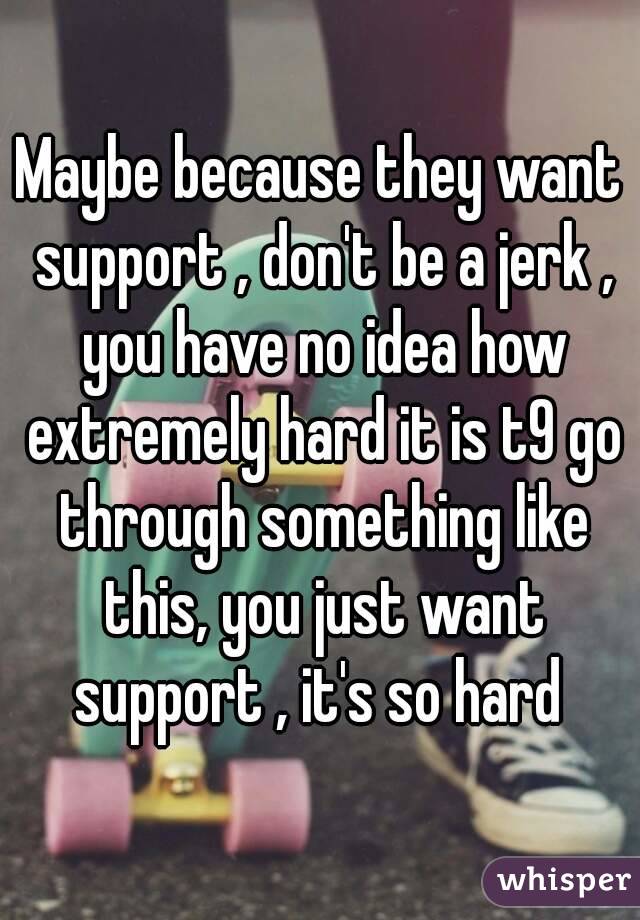 Maybe because they want support , don't be a jerk , you have no idea how extremely hard it is t9 go through something like this, you just want support , it's so hard 