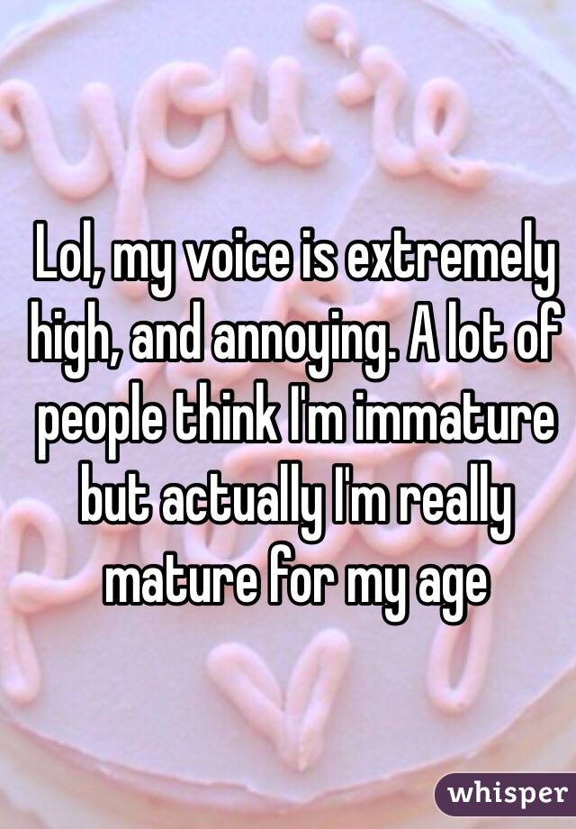 Lol, my voice is extremely high, and annoying. A lot of people think I'm immature but actually I'm really mature for my age