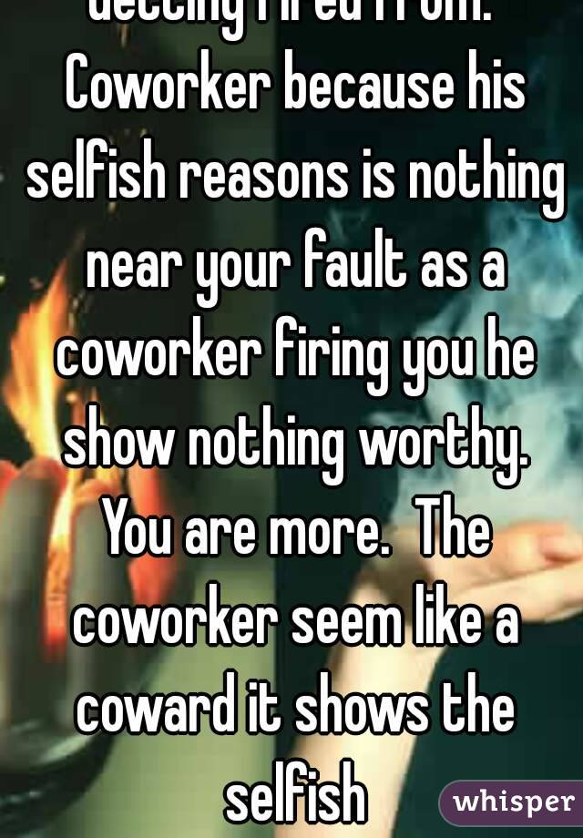 Getting fired from. Coworker because his selfish reasons is nothing near your fault as a coworker firing you he show nothing worthy. You are more.  The coworker seem like a coward it shows the selfish