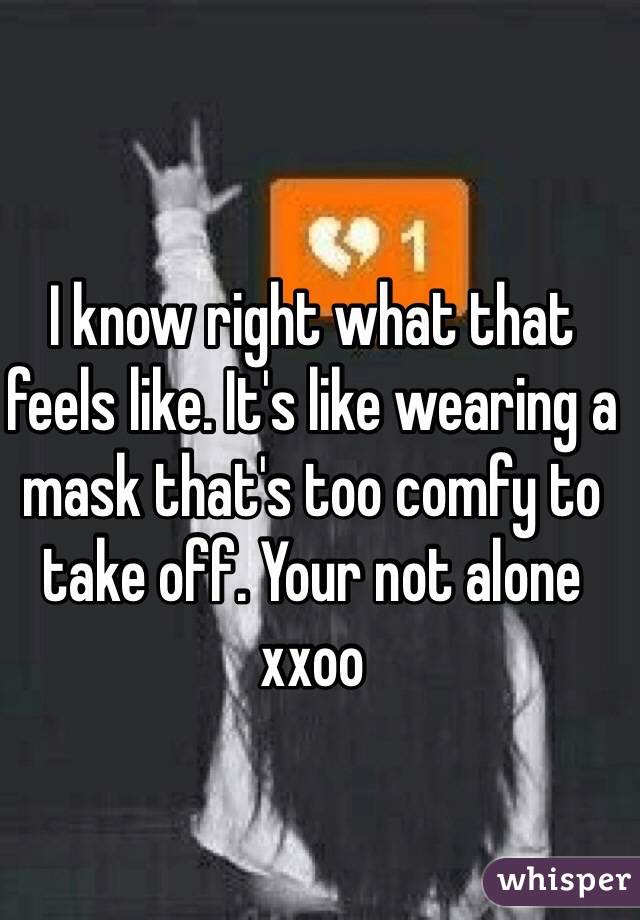 I know right what that feels like. It's like wearing a mask that's too comfy to take off. Your not alone xxoo 