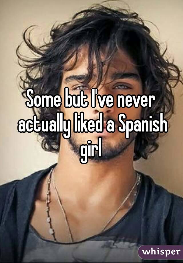 Some but I've never actually liked a Spanish girl 