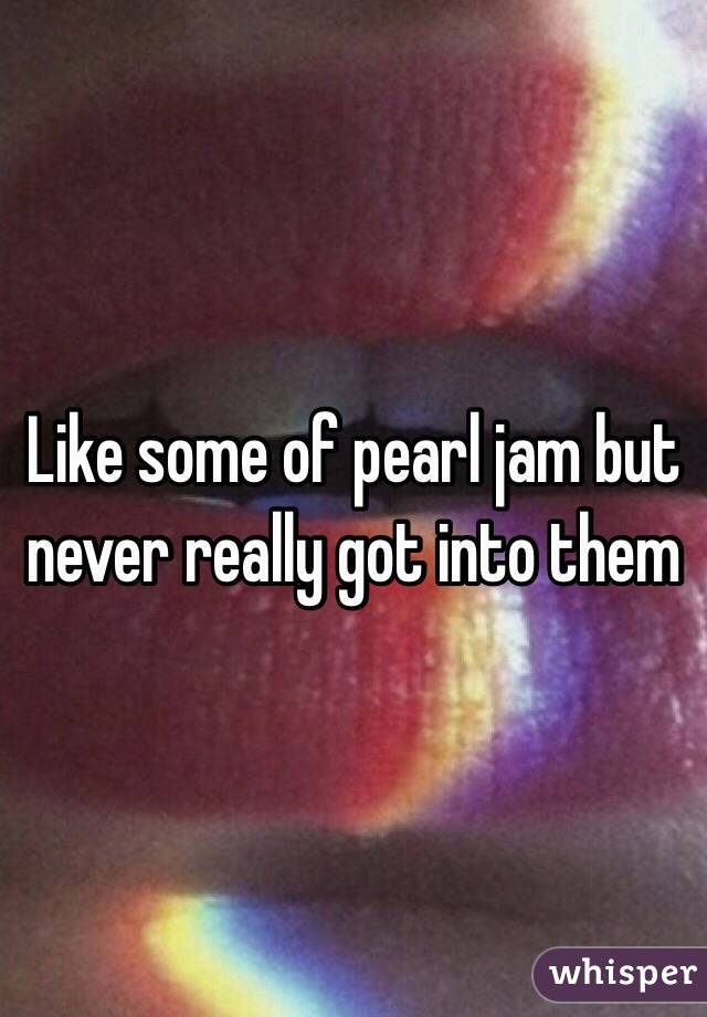 Like some of pearl jam but never really got into them