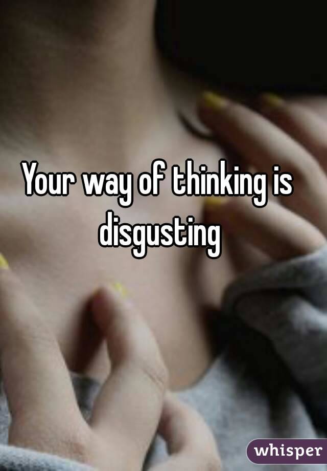 Your way of thinking is disgusting