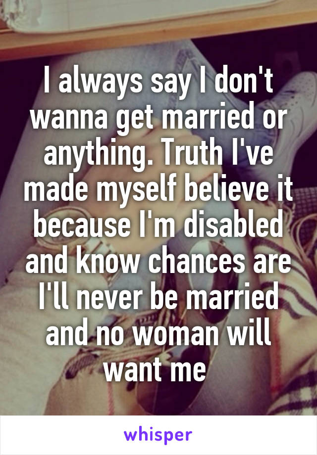 I always say I don't wanna get married or anything. Truth I've made myself believe it because I'm disabled and know chances are I'll never be married and no woman will want me 