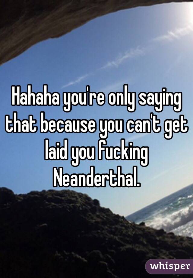 Hahaha you're only saying that because you can't get laid you fucking Neanderthal.