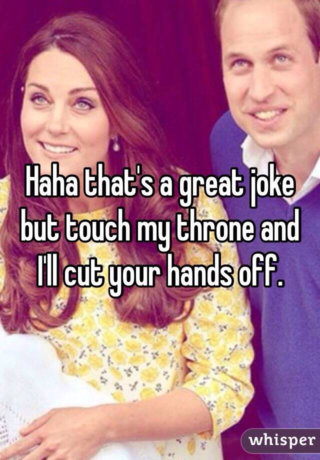 Haha that's a great joke but touch my throne and I'll cut your hands off. 