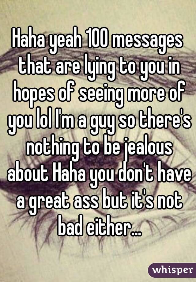 Haha yeah 100 messages that are lying to you in hopes of seeing more of you lol I'm a guy so there's nothing to be jealous about Haha you don't have a great ass but it's not bad either...