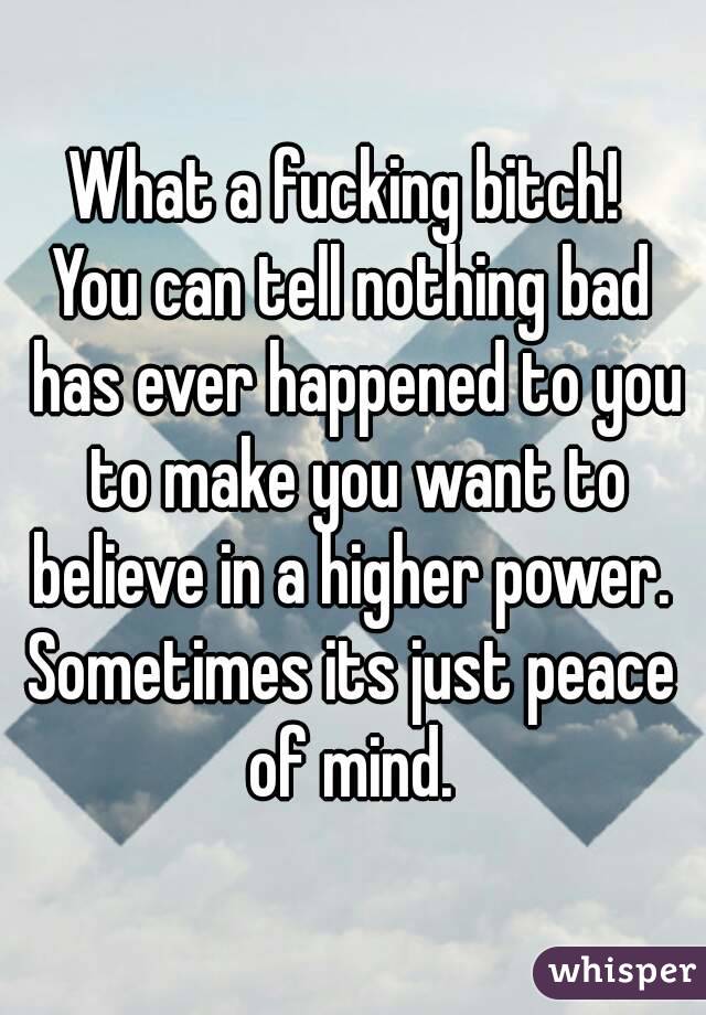 What a fucking bitch! 
You can tell nothing bad has ever happened to you to make you want to believe in a higher power. 
Sometimes its just peace of mind. 
