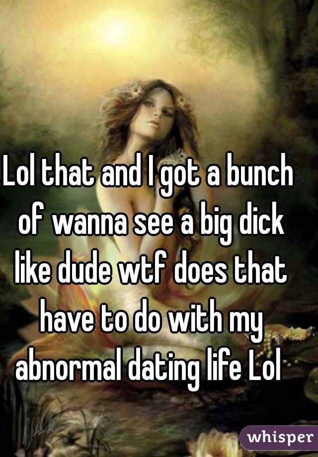 Lol that and I got a bunch of wanna see a big dick like dude wtf does that have to do with my abnormal dating life Lol 