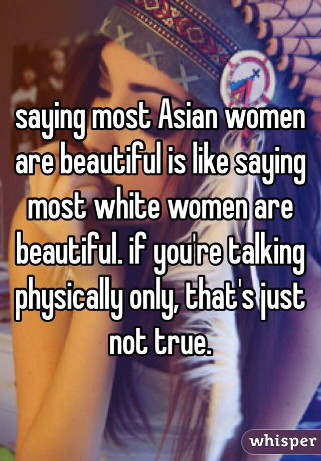 saying most Asian women are beautiful is like saying most white women are beautiful. if you're talking physically only, that's just not true.