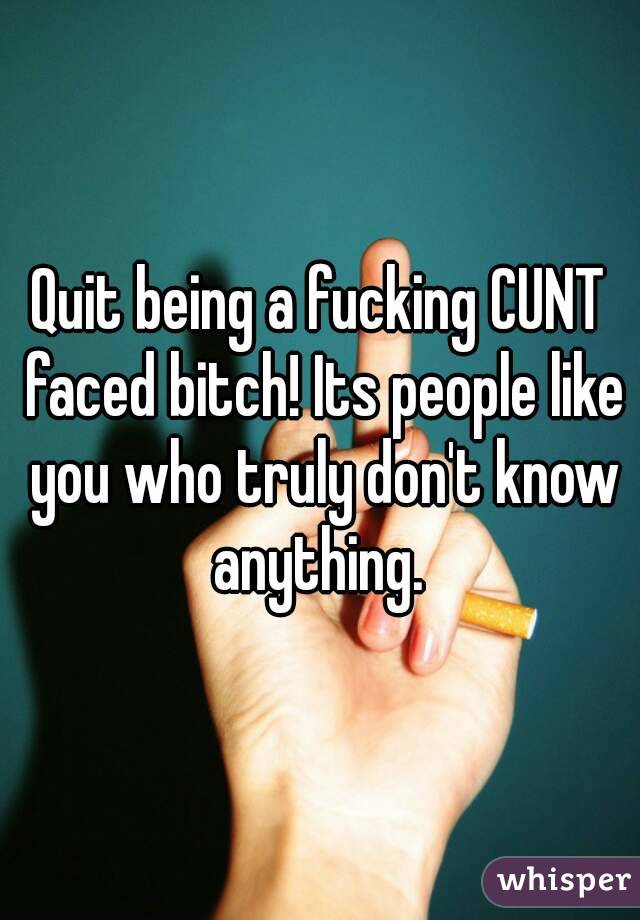 Quit being a fucking CUNT faced bitch! Its people like you who truly don't know anything. 