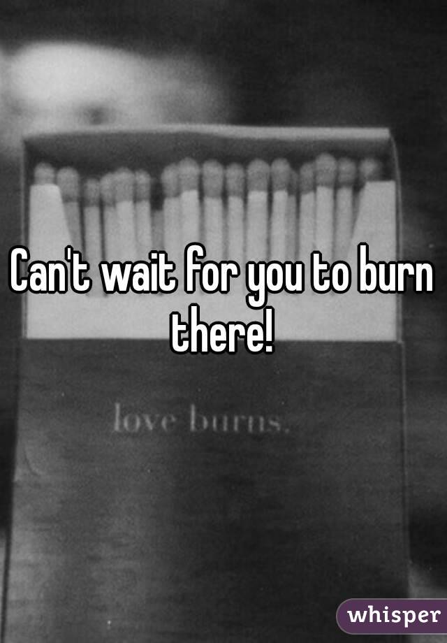 Can't wait for you to burn there! 