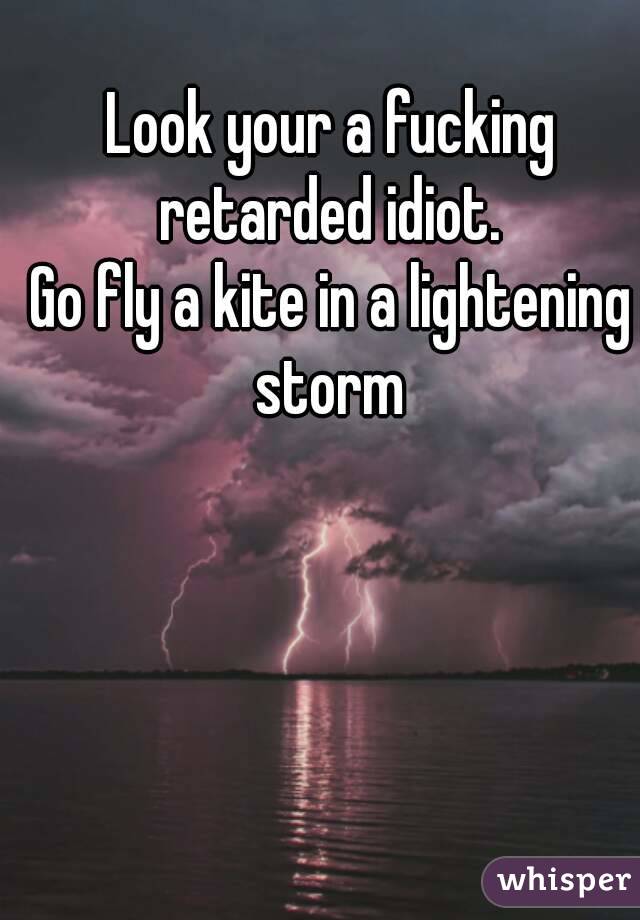 Look your a fucking retarded idiot. 
Go fly a kite in a lightening storm 