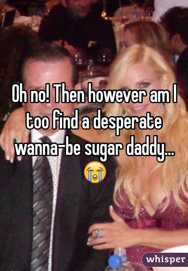 Oh no! Then however am I too find a desperate wanna-be sugar daddy... 😭