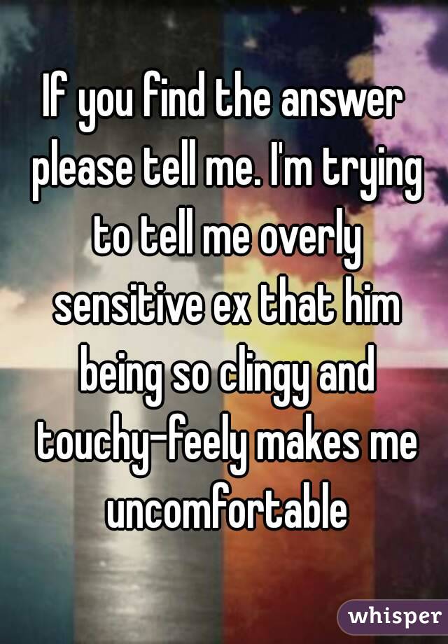 If you find the answer please tell me. I'm trying to tell me overly sensitive ex that him being so clingy and touchy-feely makes me uncomfortable